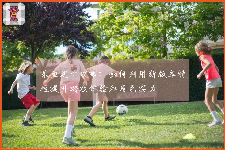 乐鱼进阶攻略：如何利用新版本特性提升游戏体验和角色实力