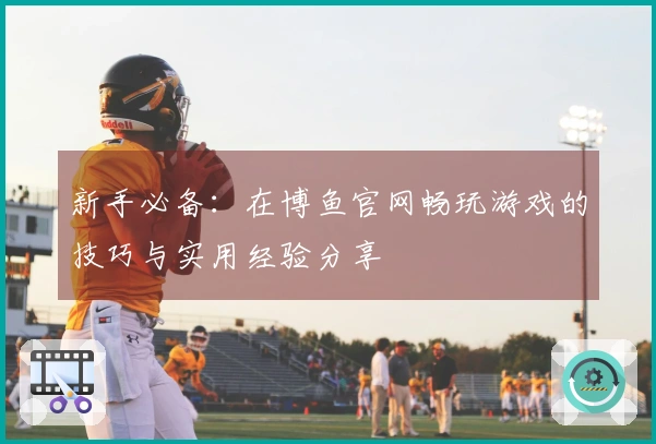 新手必备：在博鱼官网畅玩游戏的技巧与实用经验分享
