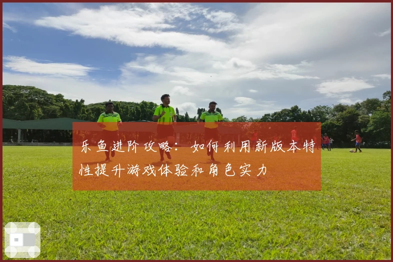 乐鱼进阶攻略：如何利用新版本特性提升游戏体验和角色实力